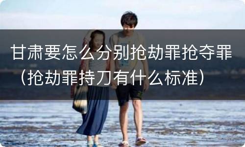 甘肃要怎么分别抢劫罪抢夺罪（抢劫罪持刀有什么标准）