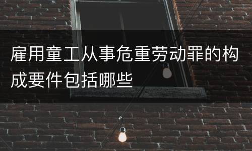 雇用童工从事危重劳动罪的构成要件包括哪些