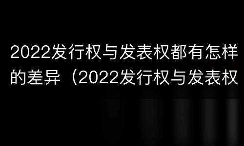 2022发行权与发表权都有怎样的差异（2022发行权与发表权都有怎样的差异和优势）