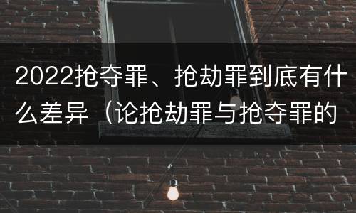 2022抢夺罪、抢劫罪到底有什么差异（论抢劫罪与抢夺罪的界限）