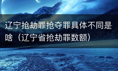 辽宁抢劫罪抢夺罪具体不同是啥（辽宁省抢劫罪数额）