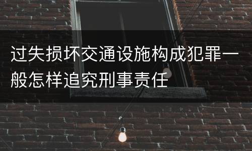 过失损坏交通设施构成犯罪一般怎样追究刑事责任