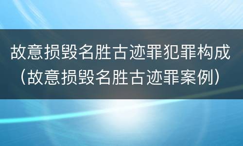 故意损毁名胜古迹罪犯罪构成（故意损毁名胜古迹罪案例）