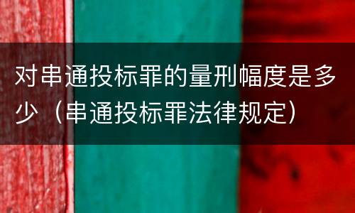 对串通投标罪的量刑幅度是多少（串通投标罪法律规定）