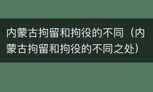 内蒙古拘留和拘役的不同（内蒙古拘留和拘役的不同之处）