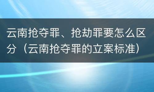 云南抢夺罪、抢劫罪要怎么区分（云南抢夺罪的立案标准）