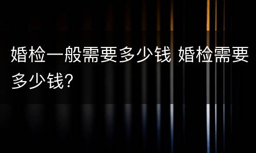 婚检一般需要多少钱 婚检需要多少钱?