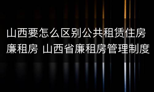 山西要怎么区别公共租赁住房廉租房 山西省廉租房管理制度