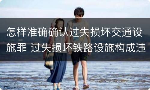 怎样准确确认过失损坏交通设施罪 过失损坏铁路设施构成违法吗