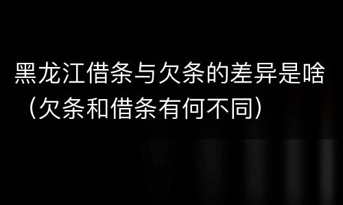 黑龙江借条与欠条的差异是啥（欠条和借条有何不同）