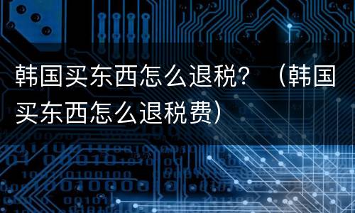 韩国买东西怎么退税？（韩国买东西怎么退税费）