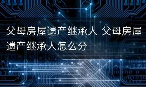 父母房屋遗产继承人 父母房屋遗产继承人怎么分