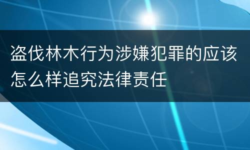 盗伐林木行为涉嫌犯罪的应该怎么样追究法律责任