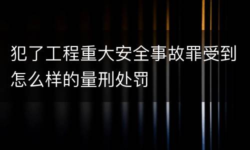 犯了工程重大安全事故罪受到怎么样的量刑处罚