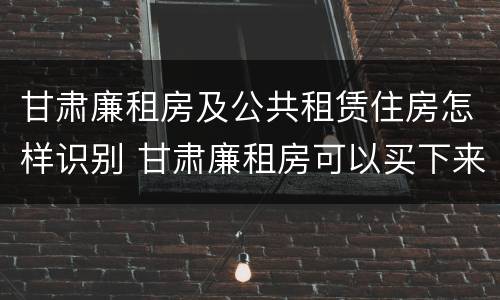 甘肃廉租房及公共租赁住房怎样识别 甘肃廉租房可以买下来属于自己吗