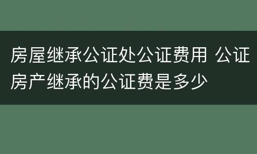 房屋继承公证处公证费用 公证房产继承的公证费是多少
