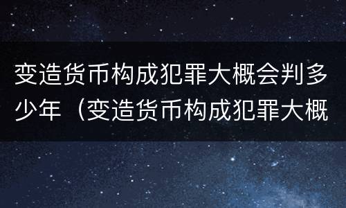 变造货币构成犯罪大概会判多少年（变造货币构成犯罪大概会判多少年呢）