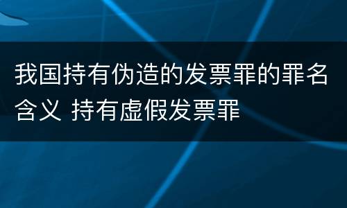 我国持有伪造的发票罪的罪名含义 持有虚假发票罪