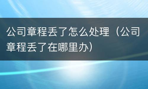公司章程丢了怎么处理（公司章程丢了在哪里办）