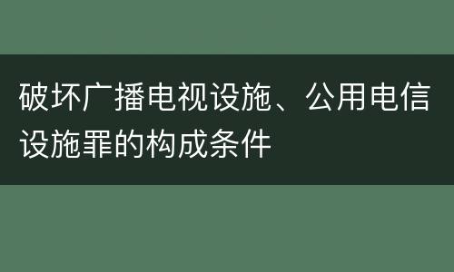 破坏广播电视设施、公用电信设施罪的构成条件