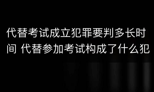 代替考试成立犯罪要判多长时间 代替参加考试构成了什么犯罪