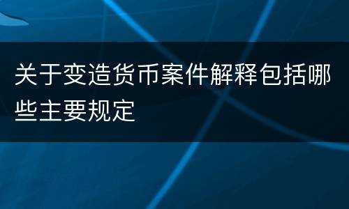 关于变造货币案件解释包括哪些主要规定