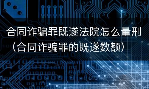 合同诈骗罪既遂法院怎么量刑（合同诈骗罪的既遂数额）