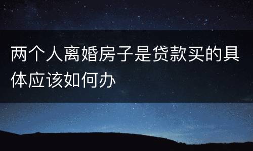 两个人离婚房子是贷款买的具体应该如何办
