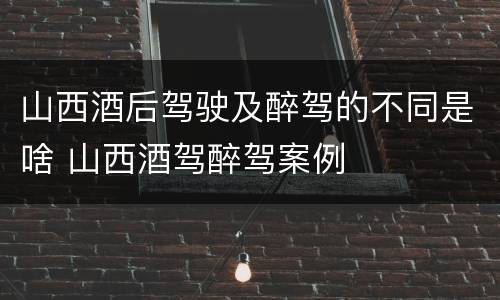山西酒后驾驶及醉驾的不同是啥 山西酒驾醉驾案例