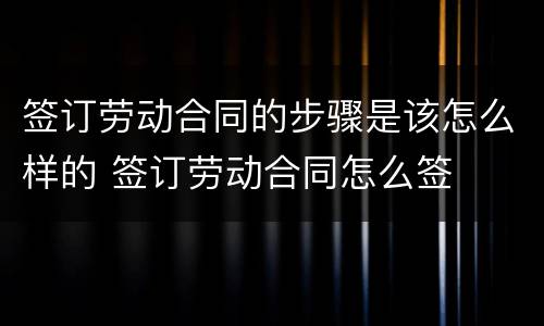 签订劳动合同的步骤是该怎么样的 签订劳动合同怎么签