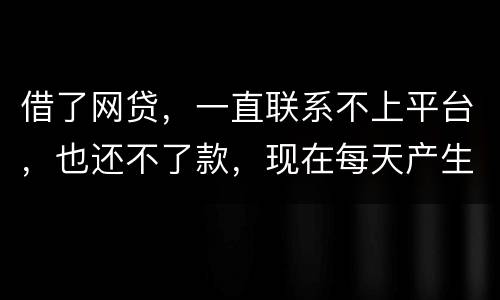 借了网贷，一直联系不上平台，也还不了款，现在每天产生逾期费用，我该怎么办