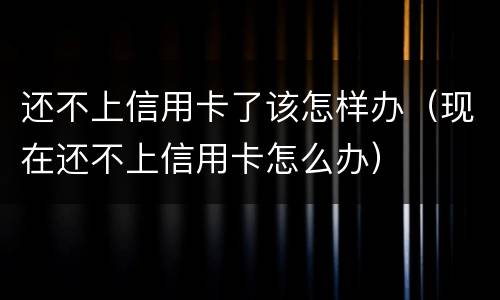还不上信用卡了该怎样办（现在还不上信用卡怎么办）