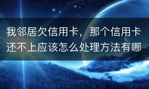 我邻居欠信用卡，那个信用卡还不上应该怎么处理方法有哪些的啊