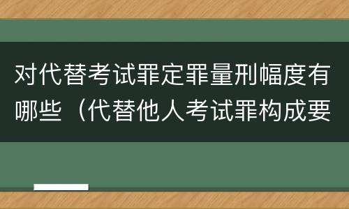 对代替考试罪定罪量刑幅度有哪些（代替他人考试罪构成要件）