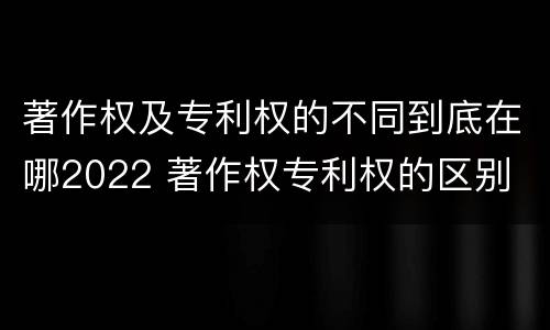 著作权及专利权的不同到底在哪2022 著作权专利权的区别
