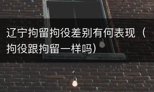 辽宁拘留拘役差别有何表现（拘役跟拘留一样吗）