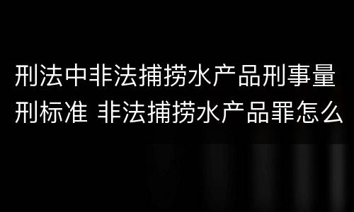 刑法中非法捕捞水产品刑事量刑标准 非法捕捞水产品罪怎么判刑