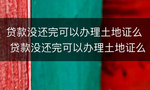 贷款没还完可以办理土地证么 贷款没还完可以办理土地证么吗