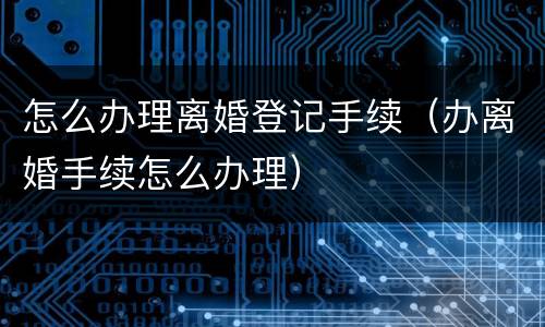 怎么办理离婚登记手续（办离婚手续怎么办理）