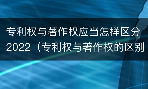 专利权与著作权应当怎样区分2022（专利权与著作权的区别与联系）