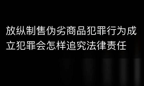 放纵制售伪劣商品犯罪行为成立犯罪会怎样追究法律责任