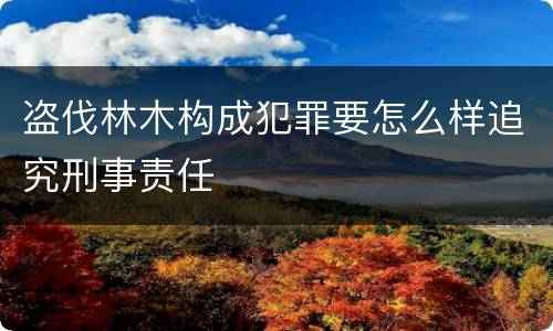 盗伐林木构成犯罪要怎么样追究刑事责任