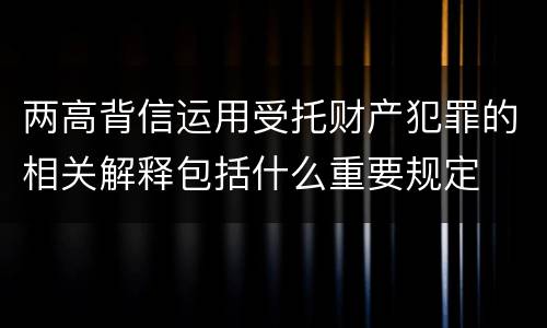 两高背信运用受托财产犯罪的相关解释包括什么重要规定