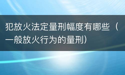 犯放火法定量刑幅度有哪些（一般放火行为的量刑）