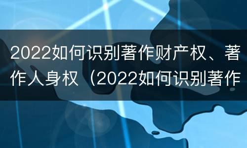 2022如何识别著作财产权、著作人身权（2022如何识别著作财产权,著作人身权证明）