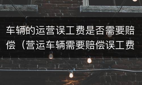 车辆的运营误工费是否需要赔偿（营运车辆需要赔偿误工费吗）