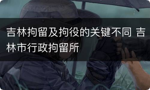 吉林拘留及拘役的关键不同 吉林市行政拘留所