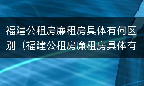 福建公租房廉租房具体有何区别（福建公租房廉租房具体有何区别呢）