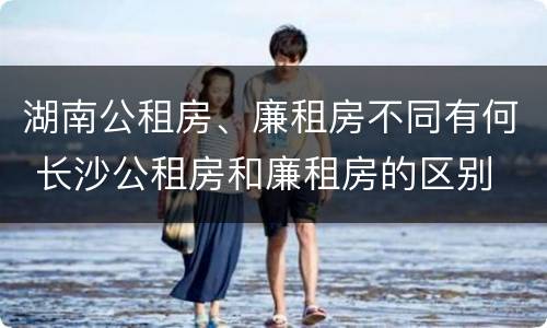 湖南公租房、廉租房不同有何 长沙公租房和廉租房的区别