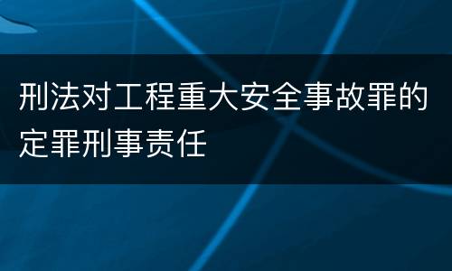 刑法对工程重大安全事故罪的定罪刑事责任